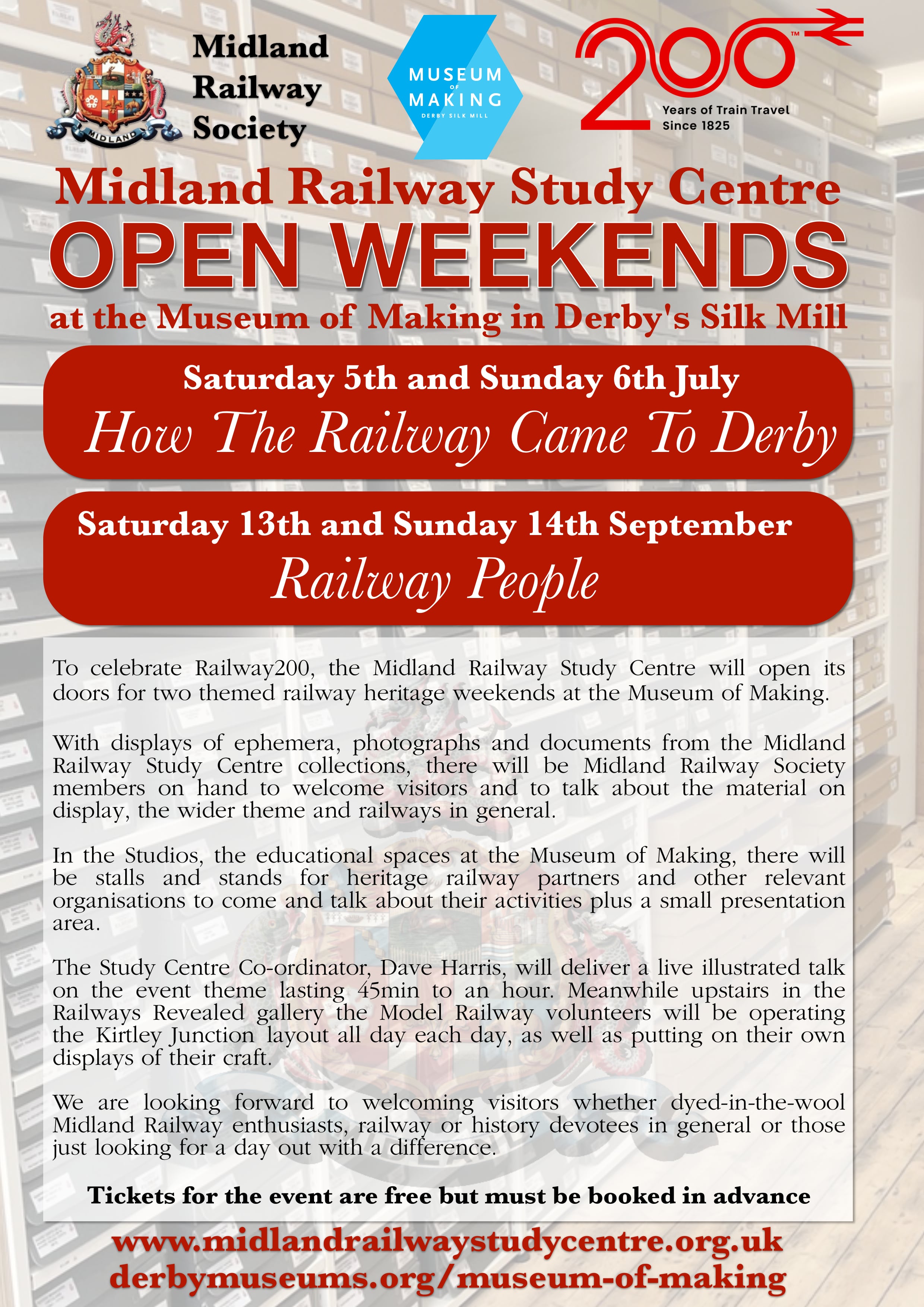 A poster advertising the forthcoming Open Weekends at the Midland Railway Study Centre. Midland Railway Study Centre. OPEN WEEKENDS at the Museum of Making in Derby's Silk Mill. Saturday 5th and Sunday 6th July – How The Railway Came To Derby, and  Saturday 13th and Sunday 14th September – Railway People. To celebrate Railway200, the Midland Railway Study Centre will open its doors for two themed railway heritage weekends at the Museum of Making. With displays of ephemera, photographs and documents from the Midland Railway Study Centre collections, there will be Midland Railway Society members on hand to welcome visitors and to talk about the material on display, the wider theme and railways in general. In the Studios, the educational spaces at the Museum of Making, there will be stalls and stands for heritage railway partners and other relevant organisations to come and talk about their activities plus a small presentation area. The Study Centre Co-ordinator, Dave Harris, will deliver a live illustrated talk on the event theme lasting 45min to an hour. Meanwhile upstairs in the Railways Revealed gallery the Model Railway volunteers will be operating the Kirtley Junction layout all day each day, as well as putting on their own displays of their craft. We are looking forward to welcoming visitors whether dyed-in-the-wool Midland Railway enthusiasts, railway or history devotees in general or those just looking for a day out with a difference. Tickets for the event are free but must be booked in advance.