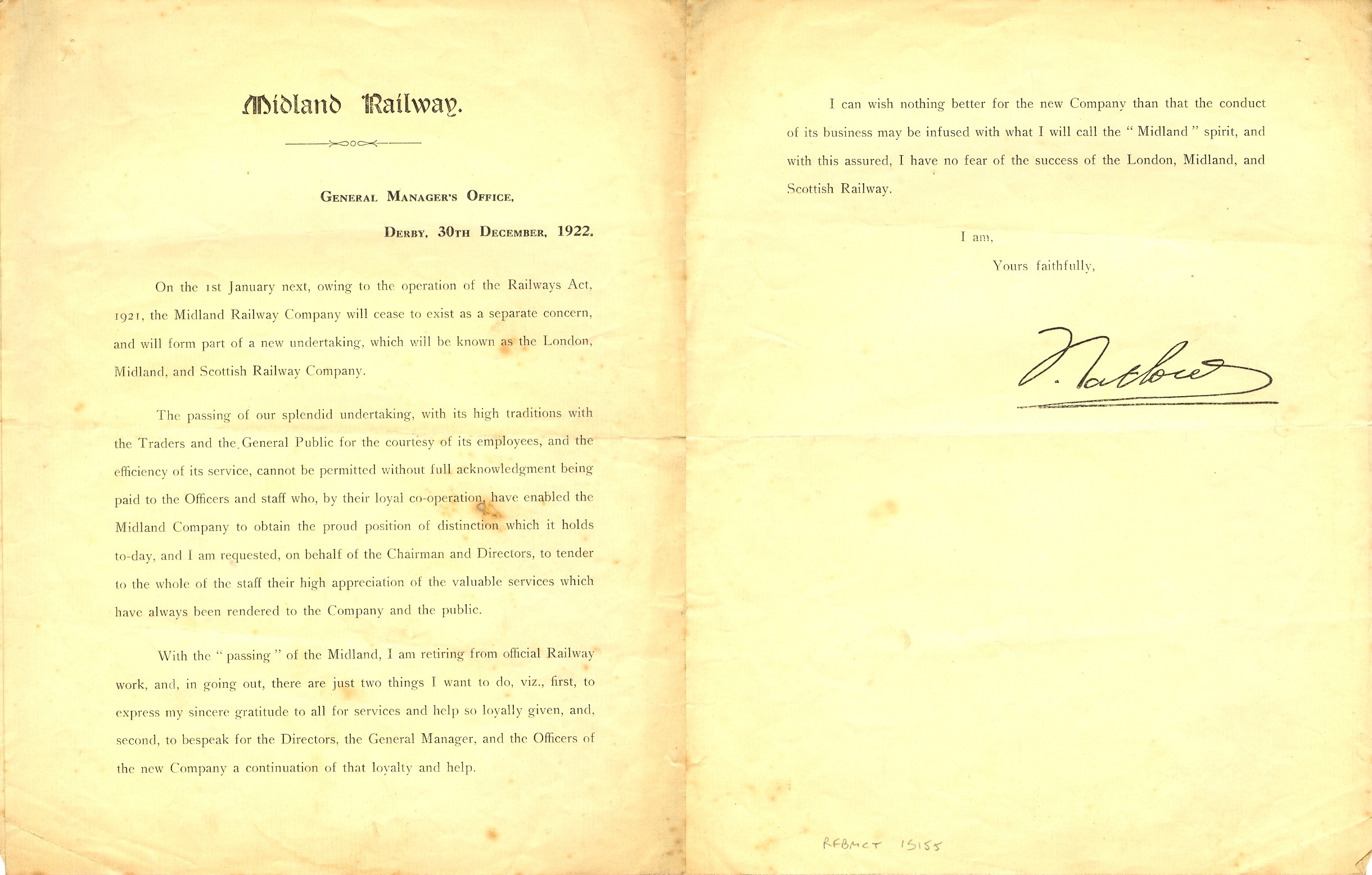 Letter which reads: GENERAL MANAGER'S OFFICE,
DERBY, 30TH DECEMBER, 1922.
On the 1st January next, owing to the operation of the Railways Act, 1921, the Midland Railway Company will cease to exist as a separate concern, and will form part of a new undertaking, which will be known as the London, Midland, and Scottish Railway Company.
The 'passing' of our splendid undertaking, with its high traditions with the Traders and the General Public for the courtesy of its employees, and the efficiency of its service, cannot be permitted without full acknowledgment being paid to the Officers and staff who, by their loyal co-operation, have enabled the Midland Company to obtain the proud position of distinction which it holds to-day, and I am requested, on behalf of the Chairman and Directors, to tender to the whole of the staff their high appreciation of the valuable services which have always been rendered to the Company and the public.
With the passing of the Midland, I am retiring from official Railway work, and, in going out, there are just two things I want to do, viz., first, to express my sincere gratitude to all for services and help so loyally given, and, second, to bespeak for the Directors, the General Manager, and the Officers of the new Company a continuation of that loyalty and help.
I can wish nothing better for the new Company than that the conduct of its business may be infused with what I will call the 'Midland' spirit, and with this assured, I have no fear of the success of the London, Midland, and Scottish Railway.
I am, Yours faithfully, F. Tatlow