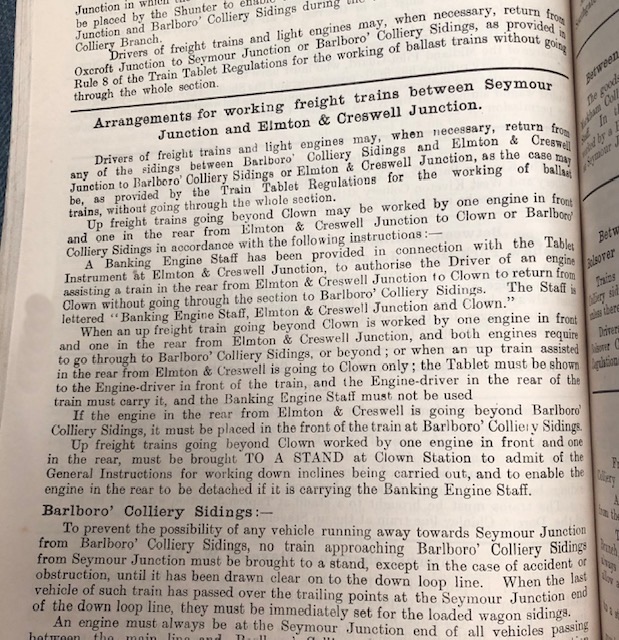 Text which reads:  Arrangements for working freight trains between Seymour Junction and Elmton & Creswell Junction. Drivers of freight trains and light engines may, when necessary, return lito any of the sidings between Barlboro' Colliery Sidings and Elmton & Creste Junction to Barlboro' Colliery Sidings or Elmton & Creswell Junction, 88 the CAse 1204p be, as provided by the Train Tablet Regulations for the working of ballad trains, without going through the whole section. Up freight trains going beyond Clown may be worked by one engine in front and one in the rear from Elmton & Creswell Junction to Clown or Barlboro' Colliery Sidings in accordance with the following instructions: A Banking Engine Staff has been provided in connection with the Tables Instrument at Elmton & Creswell Junction, to authorise the Driver of an engine assisting a train in the rear from Elmton & Creswell Junction to Clown to return from Clown without going through the section to Barlboro' Colliery Sidings. The Staff is lettered 'Banking Engine Staff, Elmton & Creswell Junction and Clown'. When an up freight train going beyond Clown is worked by one engine in front and one in the rear from Elmton & Creswell Junction, and both engines require to go through to Barlboro' Colliery Sidings, or beyond; or when an up train assisted in the rear from Elmton & Creswell is going to Clown only ; the Tablet must be shown the Engine-driver in front of the train, and the Engine-driver in the rear of the train must carry it, and the Banking Engine Staff must not be used If the engine in the rear from Elmton & Creswell is going beyond Barlboro Colliery Sidings, it must be placed in the front of the train at Barlboro' Colliery Sidings Up freight trains going beyond Clown worked by one engine in front and one in the rear, must be brought TO A STAND at Clown Station to admit of the General Instructions for working down inclines being carried out, and to enable the engine in the rear to be detached if it is carrying the Banking Engine Staff.